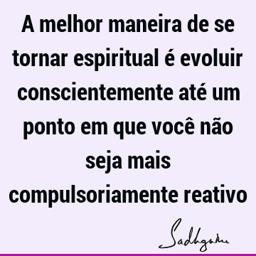 A melhor maneira de se tornar espiritual é evoluir conscientemente até um ponto em que você não seja mais compulsoriamente