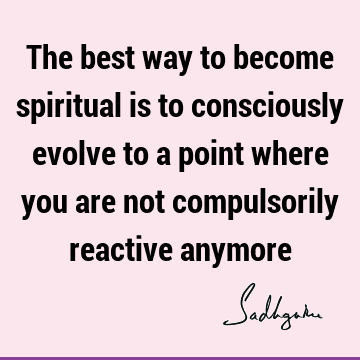 The best way to become spiritual is to consciously evolve to a point where you are not compulsorily reactive