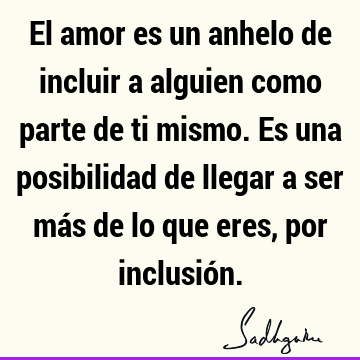 El amor es un anhelo de incluir a alguien como parte de ti mismo. Es una posibilidad de llegar a ser más de lo que eres, por inclusió