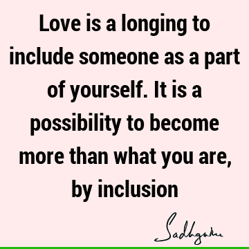 Love is a longing to include someone as a part of yourself. It is a possibility to become more than what you are, by