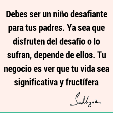 Debes ser un niño desafiante para tus padres. Ya sea que disfruten del desafío o lo sufran, depende de ellos. Tu negocio es ver que tu vida sea significativa y