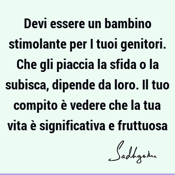 Devi essere un bambino stimolante per i tuoi genitori. Che gli piaccia la sfida o la subisca, dipende da loro. Il tuo compito è vedere che la tua vita è