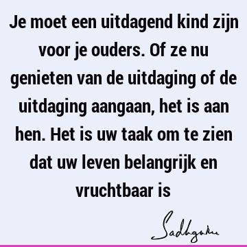 Je moet een uitdagend kind zijn voor je ouders. Of ze nu genieten van de uitdaging of de uitdaging aangaan, het is aan hen. Het is uw taak om te zien dat uw