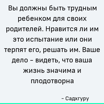 Вы должны быть трудным ребенком для своих родителей. Нравится ли им это испытание или они терпят его, решать им. Ваше дело - видеть, что ваша жизнь значима и пл