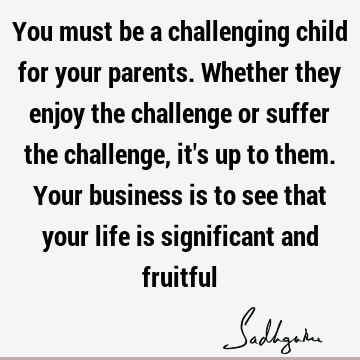 You must be a challenging child for your parents. Whether they enjoy the challenge or suffer the challenge, it