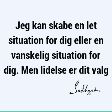 Jeg kan skabe en let situation for dig eller en vanskelig situation for dig. Men lidelse er dit