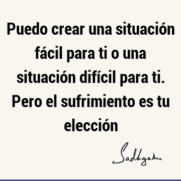 Puedo crear una situación fácil para ti o una situación difícil para ti. Pero el sufrimiento es tu elecció