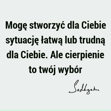 Mogę stworzyć dla Ciebie sytuację łatwą lub trudną dla Ciebie. Ale cierpienie to twój wybó