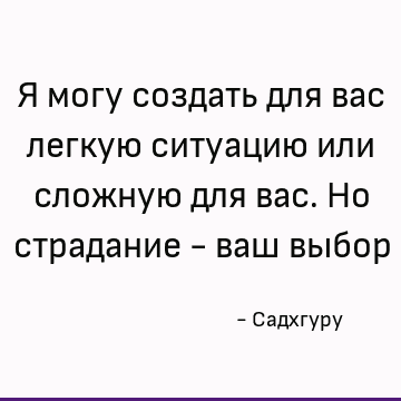Я могу создать для вас легкую ситуацию или сложную для вас. Но страдание - ваш выбор