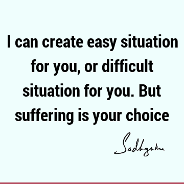 I can create easy situation for you, or difficult situation for you. But suffering is your