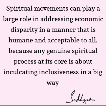 Spiritual movements can play a large role in addressing economic disparity in a manner that is humane and acceptable to all, because any genuine spiritual