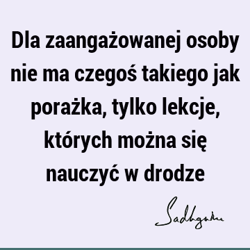 Dla zaangażowanej osoby nie ma czegoś takiego jak porażka, tylko lekcje, których można się nauczyć w