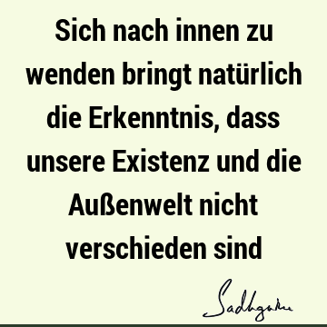 Sich nach innen zu wenden bringt natürlich die Erkenntnis, dass unsere Existenz und die Außenwelt nicht verschieden