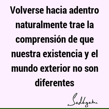 Volverse hacia adentro naturalmente trae la comprensión de que nuestra existencia y el mundo exterior no son