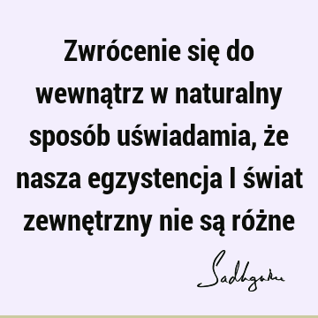 Zwrócenie się do wewnątrz w naturalny sposób uświadamia, że nasza egzystencja i świat zewnętrzny nie są róż