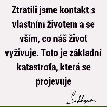 Ztratili jsme kontakt s vlastním životem a se vším, co náš život vyživuje. Toto je základní katastrofa, která se