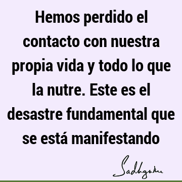 Hemos perdido el contacto con nuestra propia vida y todo lo que la nutre. Este es el desastre fundamental que se está