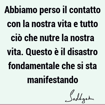 Abbiamo perso il contatto con la nostra vita e tutto ciò che nutre la nostra vita. Questo è il disastro fondamentale che si sta