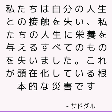 私たちは自分の人生との接触を失い、私たちの人生に栄養を与えるすべてのものを失いました。 これが顕在化している根本的な災害です