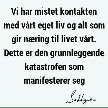 Vi har mistet kontakten med vårt eget liv og alt som gir næring til livet vårt. Dette er den grunnleggende katastrofen som manifesterer