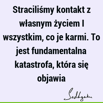 Straciliśmy kontakt z własnym życiem i wszystkim, co je karmi. To jest fundamentalna katastrofa, która się