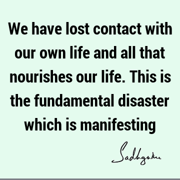 We have lost contact with our own life and all that nourishes our life. This is the fundamental disaster which is