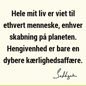 Hele mit liv er viet til ethvert menneske, enhver skabning på planeten. Hengivenhed er bare en dybere kærlighedsaffæ