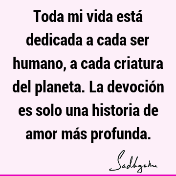 Toda mi vida está dedicada a cada ser humano, a cada criatura del planeta. La devoción es solo una historia de amor más