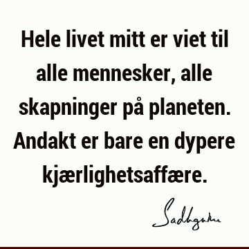 Hele livet mitt er viet til alle mennesker, alle skapninger på planeten. Andakt er bare en dypere kjærlighetsaffæ