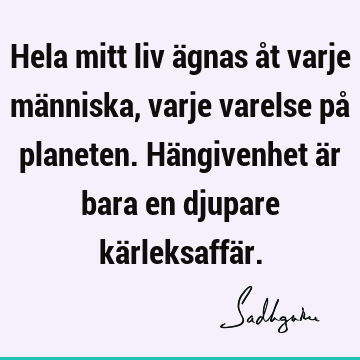 Hela mitt liv ägnas åt varje människa, varje varelse på planeten. Hängivenhet är bara en djupare kärleksaffä