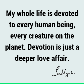 My whole life is devoted to every human being, every creature on the planet. Devotion is just a deeper love