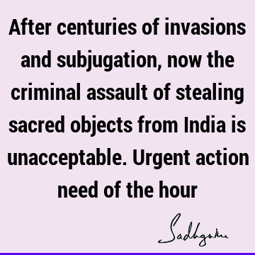 After centuries of invasions and subjugation, now the criminal assault of stealing sacred objects from India is unacceptable. Urgent action need of the