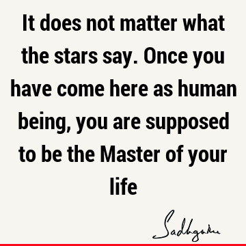It does not matter what the stars say. Once you have come here as human being, you are supposed to be the Master of your