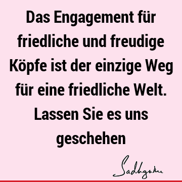 Das Engagement für friedliche und freudige Köpfe ist der einzige Weg für eine friedliche Welt. Lassen Sie es uns