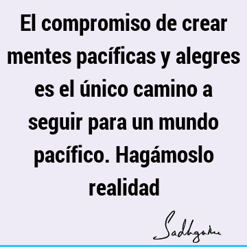 El compromiso de crear mentes pacíficas y alegres es el único camino a seguir para un mundo pacífico. Hagámoslo