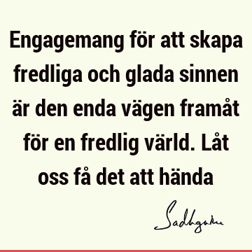 Engagemang för att skapa fredliga och glada sinnen är den enda vägen framåt för en fredlig värld. Låt oss få det att hä