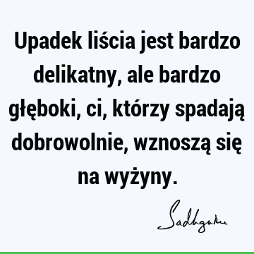 Upadek liścia jest bardzo delikatny, ale bardzo głęboki, ci, którzy spadają dobrowolnie, wznoszą się na wyż