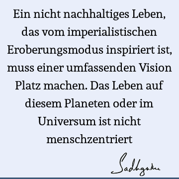 Ein nicht nachhaltiges Leben, das vom imperialistischen Eroberungsmodus inspiriert ist, muss einer umfassenden Vision Platz machen. Das Leben auf diesem P