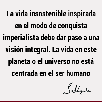 La vida insostenible inspirada en el modo de conquista imperialista debe dar paso a una visión integral. La vida en este planeta o el universo no está centrada