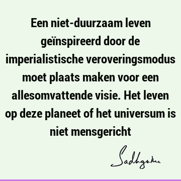 Een niet-duurzaam leven geïnspireerd door de imperialistische veroveringsmodus moet plaats maken voor een allesomvattende visie. Het leven op deze planeet of