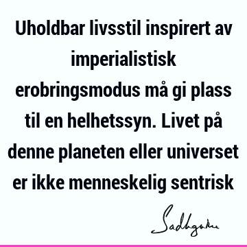 Uholdbar livsstil inspirert av imperialistisk erobringsmodus må gi plass til en helhetssyn. Livet på denne planeten eller universet er ikke menneskelig