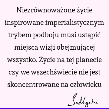 Niezrównoważone życie inspirowane imperialistycznym trybem podboju musi ustąpić miejsca wizji obejmującej wszystko. Życie na tej planecie czy we wszechświecie