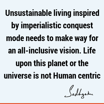 Unsustainable living inspired by imperialistic conquest mode needs to make way for an all-inclusive vision. Life upon this planet or the universe is not Human