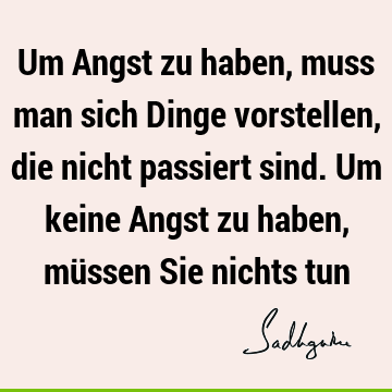 Um Angst zu haben, muss man sich Dinge vorstellen, die nicht passiert sind. Um keine Angst zu haben, müssen Sie nichts