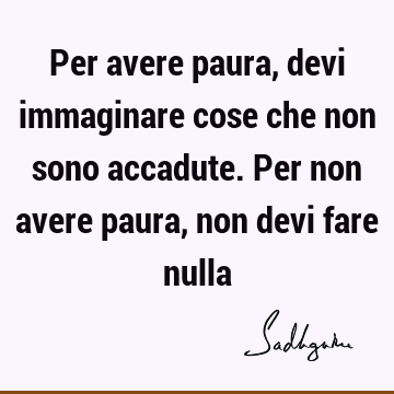 Per avere paura, devi immaginare cose che non sono accadute. Per non avere paura, non devi fare