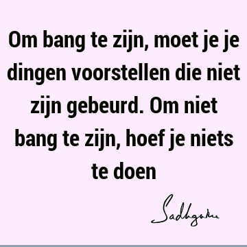 Om bang te zijn, moet je je dingen voorstellen die niet zijn gebeurd. Om niet bang te zijn, hoef je niets te