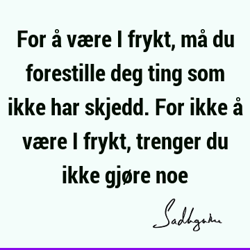 For å være i frykt, må du forestille deg ting som ikke har skjedd. For ikke å være i frykt, trenger du ikke gjøre