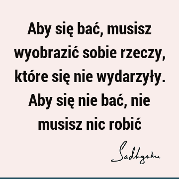 Aby się bać, musisz wyobrazić sobie rzeczy, które się nie wydarzyły. Aby się nie bać, nie musisz nic robić