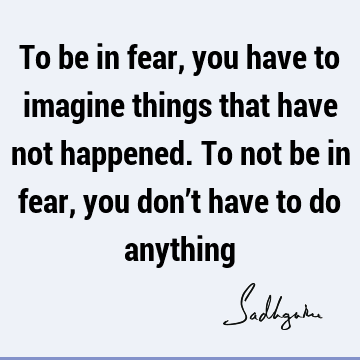 To be in fear, you have to imagine things that have not happened. To not be in fear, you don’t have to do