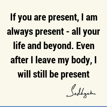 If you are present, I am always present - all your life and beyond. Even after I leave my body, I will still be